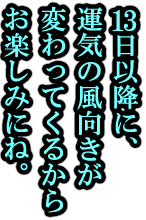 13日以降に、運気の風向きが変わってくるからお楽しみにね。
