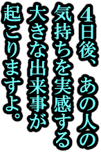4日後、あの人の気持ちを実感する大きな出来事が起こりますよ。