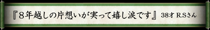 『8年越しの片想いが実って嬉し涙です』　38才R.Sさん