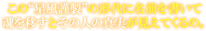 この“星風謹製”の形代に名前を書いて魂を移すとその人の真実が見えてくるの。